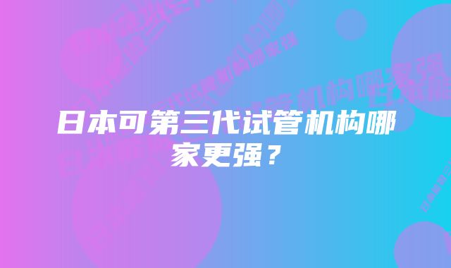 日本可第三代试管机构哪家更强？