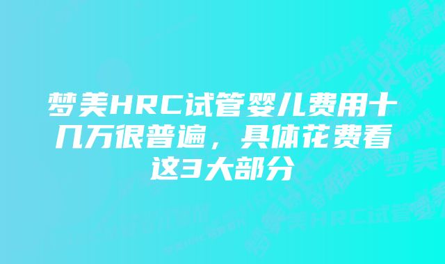 梦美HRC试管婴儿费用十几万很普遍，具体花费看这3大部分