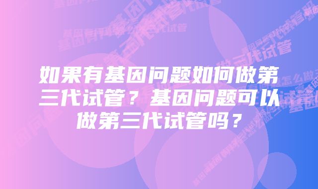 如果有基因问题如何做第三代试管？基因问题可以做第三代试管吗？