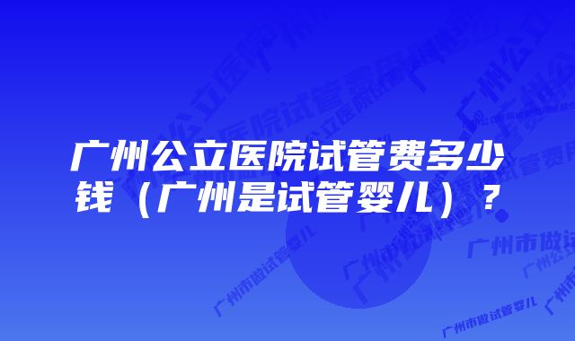 广州公立医院试管费多少钱（广州是试管婴儿）？