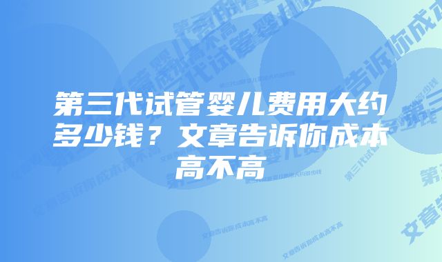 第三代试管婴儿费用大约多少钱？文章告诉你成本高不高