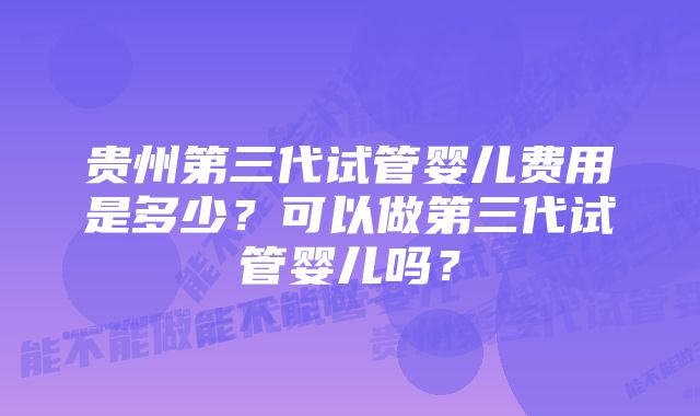 贵州第三代试管婴儿费用是多少？可以做第三代试管婴儿吗？