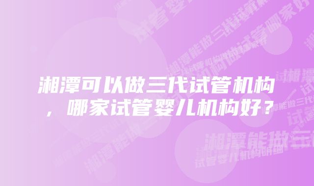 湘潭可以做三代试管机构，哪家试管婴儿机构好？