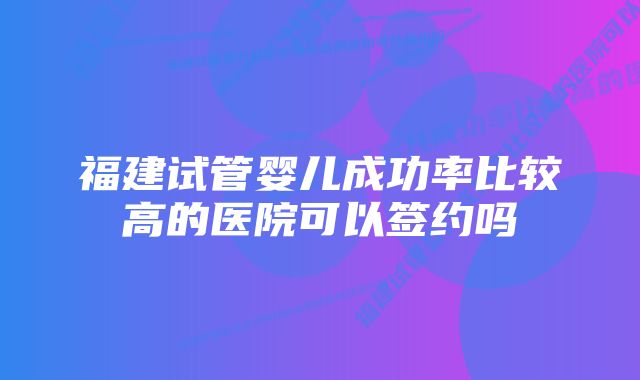 福建试管婴儿成功率比较高的医院可以签约吗