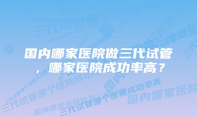 国内哪家医院做三代试管，哪家医院成功率高？