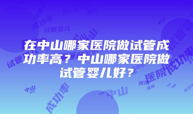 在中山哪家医院做试管成功率高？中山哪家医院做试管婴儿好？