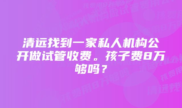 清远找到一家私人机构公开做试管收费。孩子费8万够吗？