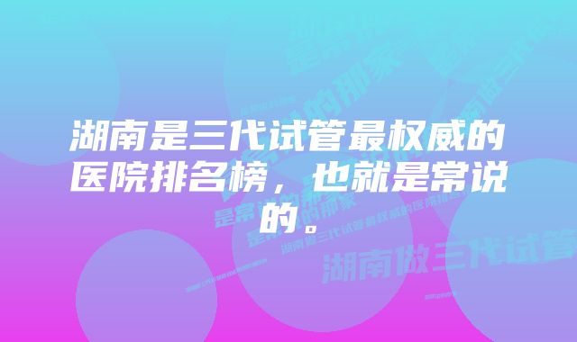 湖南是三代试管最权威的医院排名榜，也就是常说的。