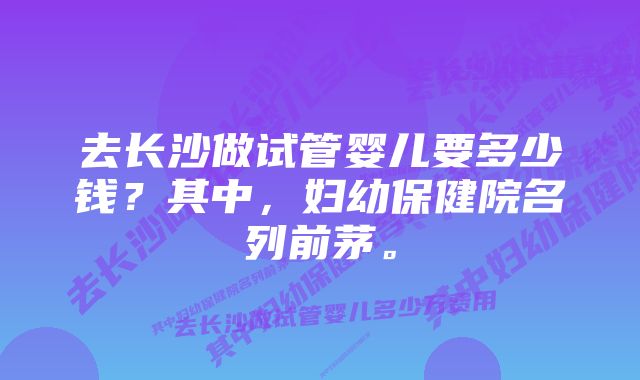 去长沙做试管婴儿要多少钱？其中，妇幼保健院名列前茅。