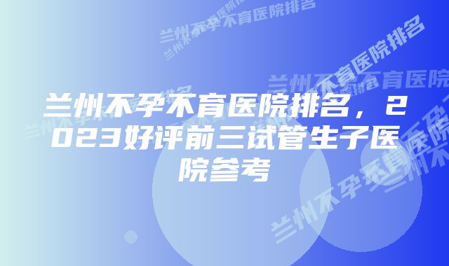 兰州不孕不育医院排名，2023好评前三试管生子医院参考