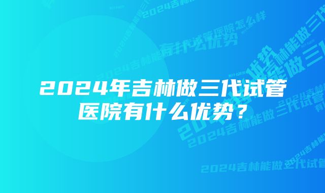 2024年吉林做三代试管医院有什么优势？