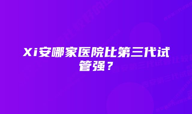 Xi安哪家医院比第三代试管强？