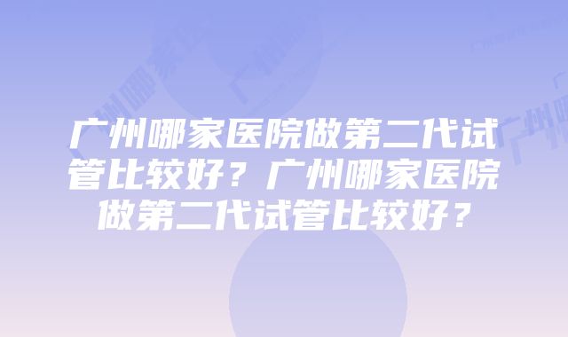 广州哪家医院做第二代试管比较好？广州哪家医院做第二代试管比较好？