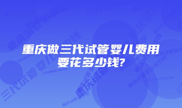 重庆做三代试管婴儿费用要花多少钱?