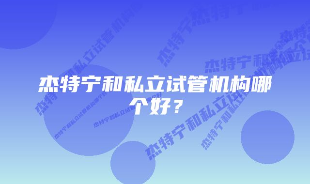 杰特宁和私立试管机构哪个好？