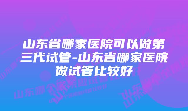 山东省哪家医院可以做第三代试管-山东省哪家医院做试管比较好