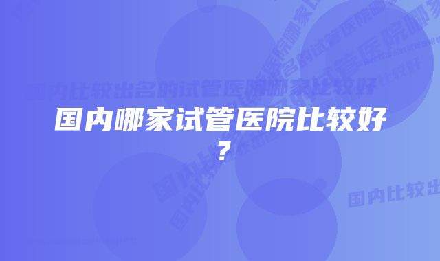 国内哪家试管医院比较好？