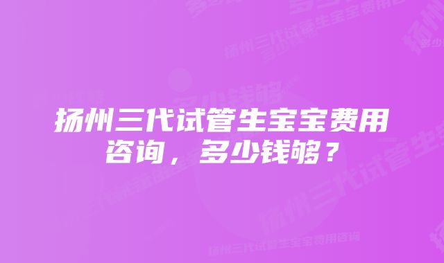 扬州三代试管生宝宝费用咨询，多少钱够？