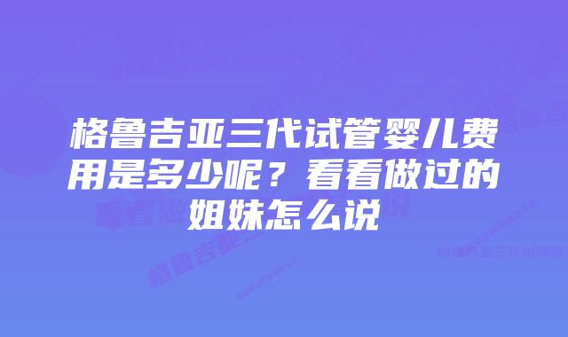 格鲁吉亚三代试管婴儿费用是多少呢？看看做过的姐妹怎么说