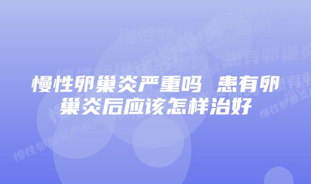 慢性卵巢炎严重吗 患有卵巢炎后应该怎样治好