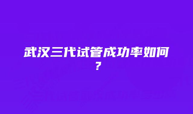 武汉三代试管成功率如何？