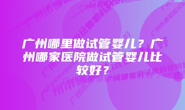 广州哪里做试管婴儿？广州哪家医院做试管婴儿比较好？