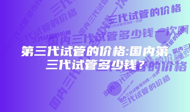 第三代试管的价格:国内第三代试管多少钱？