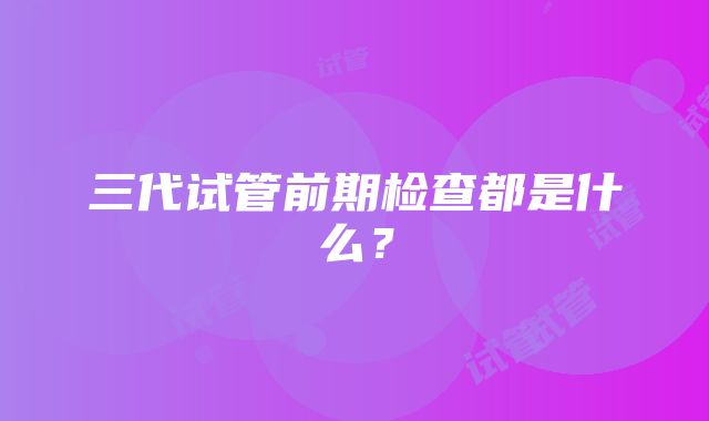 三代试管前期检查都是什么？