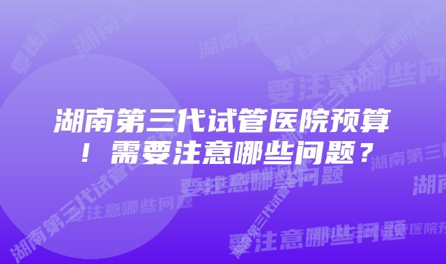 湖南第三代试管医院预算！需要注意哪些问题？