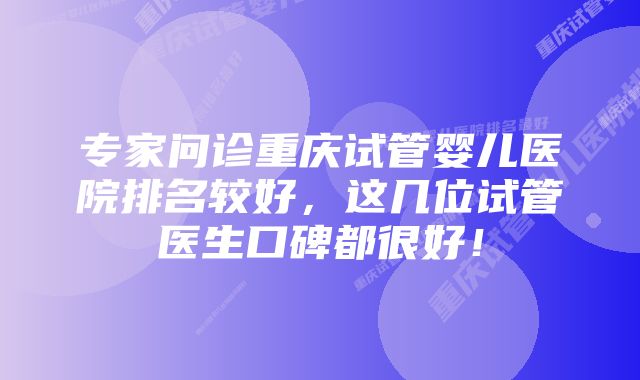 专家问诊重庆试管婴儿医院排名较好，这几位试管医生口碑都很好！