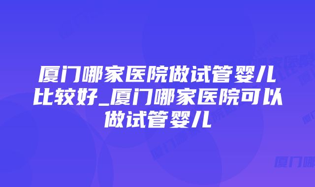 厦门哪家医院做试管婴儿比较好_厦门哪家医院可以做试管婴儿