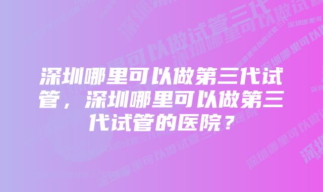 深圳哪里可以做第三代试管，深圳哪里可以做第三代试管的医院？