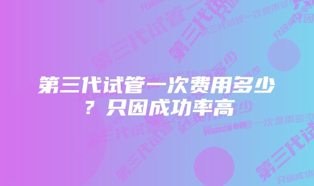 第三代试管一次费用多少？只因成功率高