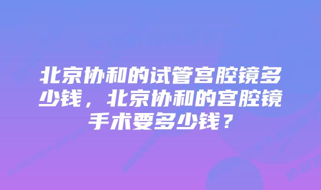 北京协和的试管宫腔镜多少钱，北京协和的宫腔镜手术要多少钱？