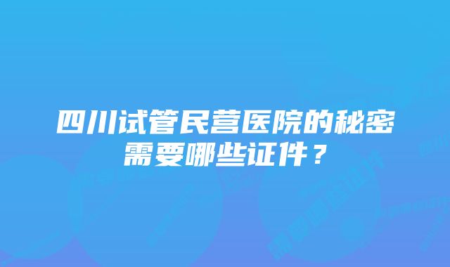 四川试管民营医院的秘密需要哪些证件？