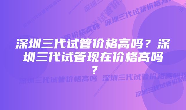 深圳三代试管价格高吗？深圳三代试管现在价格高吗？