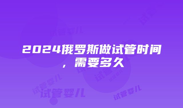 2024俄罗斯做试管时间，需要多久