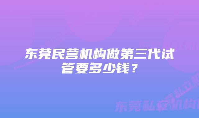 东莞民营机构做第三代试管要多少钱？