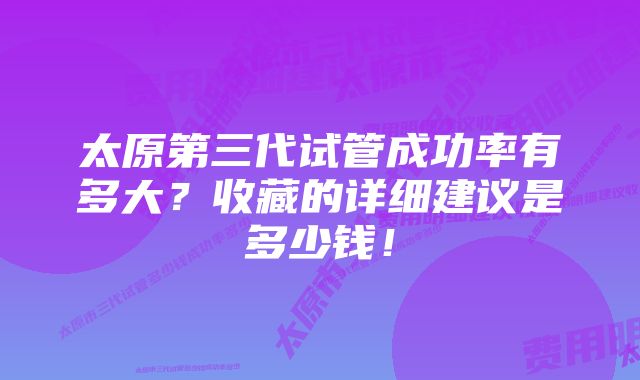 太原第三代试管成功率有多大？收藏的详细建议是多少钱！