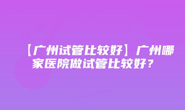 【广州试管比较好】广州哪家医院做试管比较好？