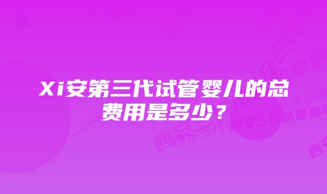 Xi安第三代试管婴儿的总费用是多少？