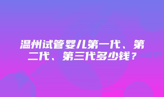 温州试管婴儿第一代、第二代、第三代多少钱？