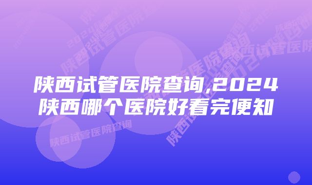 陕西试管医院查询,2024陕西哪个医院好看完便知