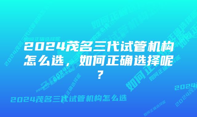 2024茂名三代试管机构怎么选，如何正确选择呢？