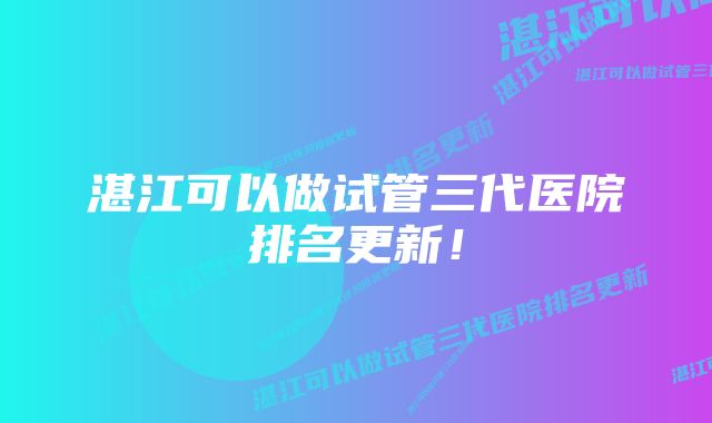 湛江可以做试管三代医院排名更新！