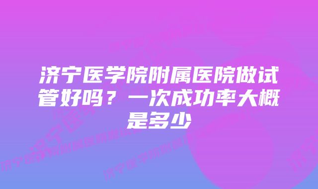 济宁医学院附属医院做试管好吗？一次成功率大概是多少