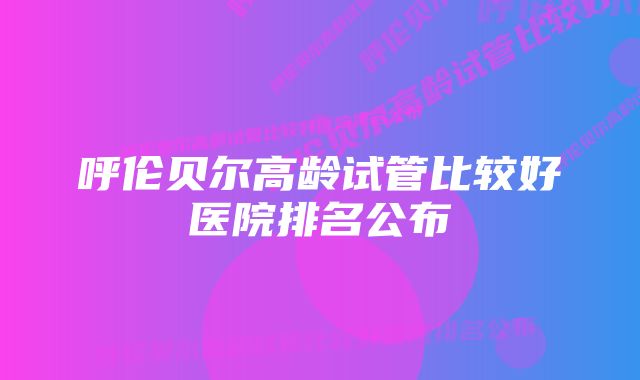 呼伦贝尔高龄试管比较好医院排名公布