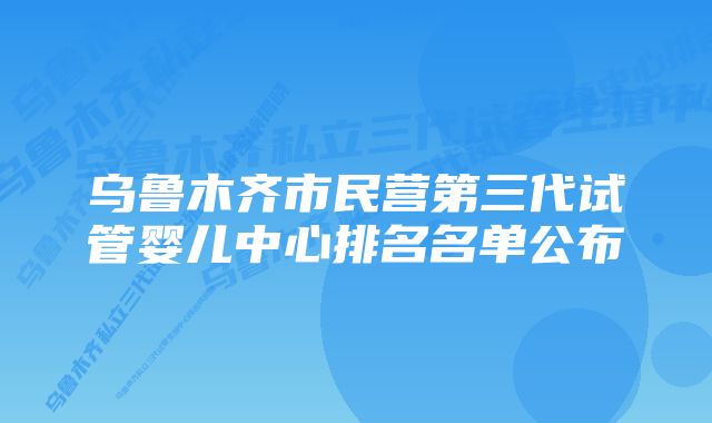 乌鲁木齐市民营第三代试管婴儿中心排名名单公布