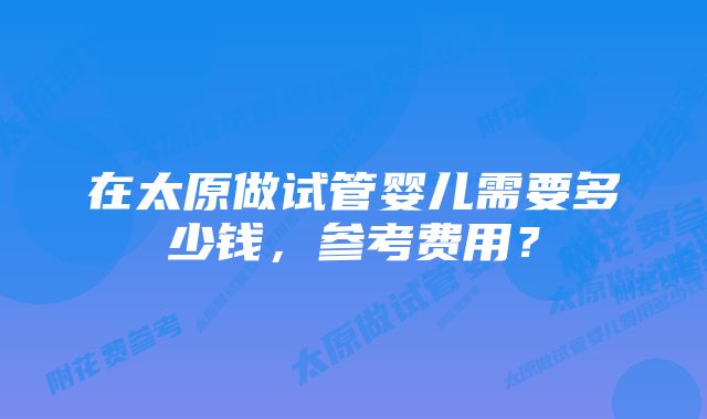 在太原做试管婴儿需要多少钱，参考费用？