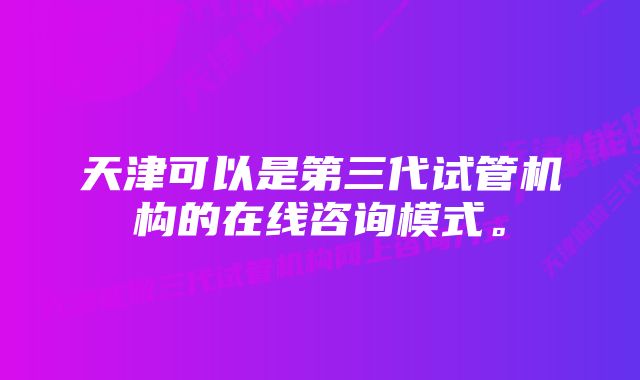 天津可以是第三代试管机构的在线咨询模式。